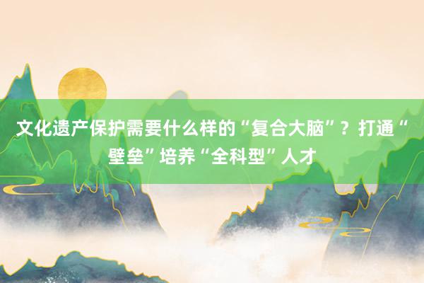 文化遗产保护需要什么样的“复合大脑”？打通“壁垒”培养“全科型”人才