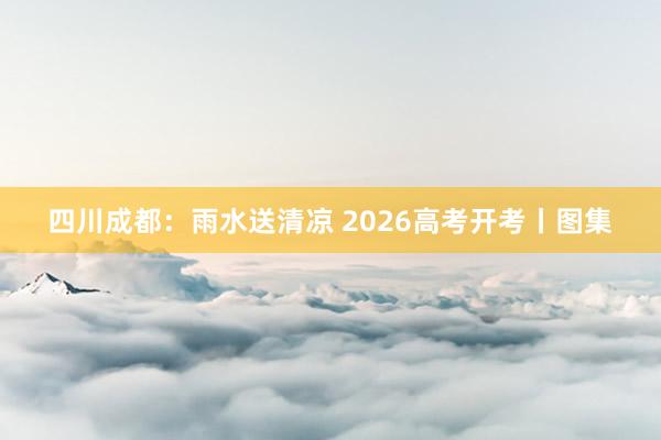 四川成都：雨水送清凉 2026高考开考丨图集