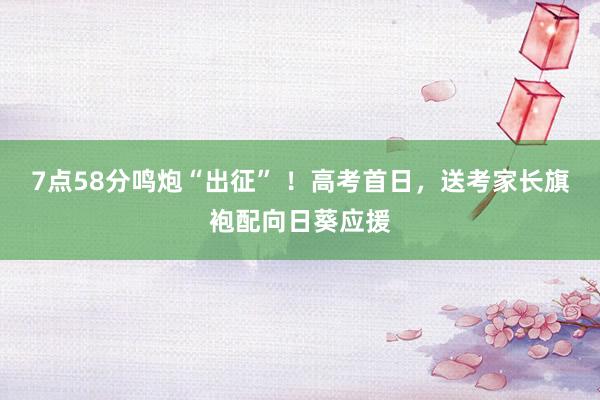 7点58分鸣炮“出征” ！高考首日，送考家长旗袍配向日葵应援