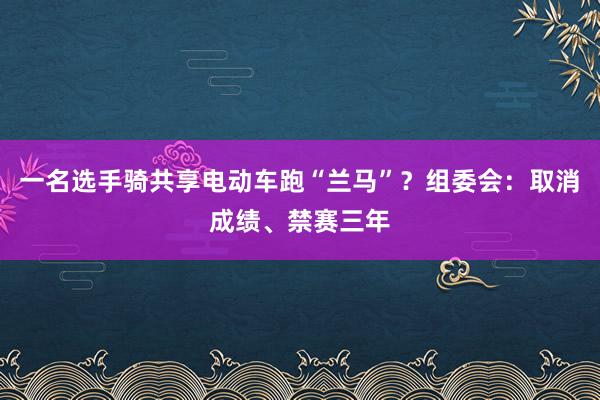 一名选手骑共享电动车跑“兰马”？组委会：取消成绩、禁赛三年