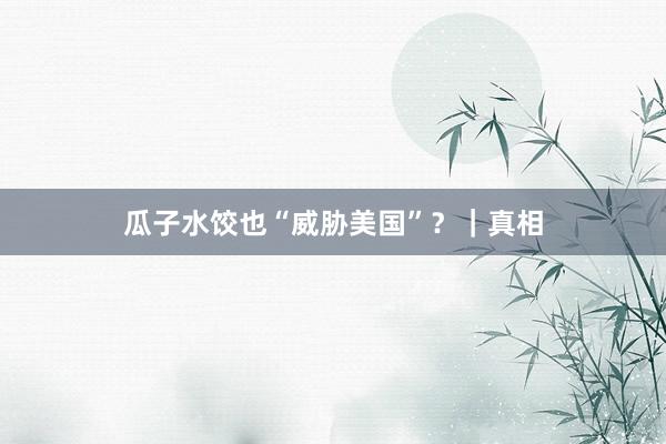 瓜子水饺也“威胁美国”？｜真相