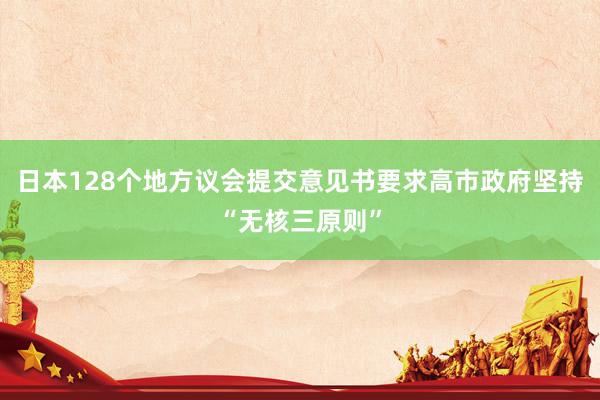 日本128个地方议会提交意见书要求高市政府坚持“无核三原则”