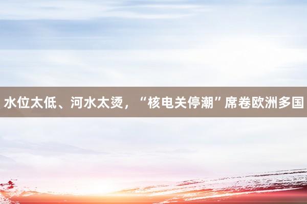 水位太低、河水太烫，“核电关停潮”席卷欧洲多国