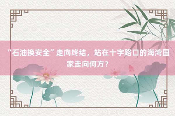 “石油换安全”走向终结，站在十字路口的海湾国家走向何方？