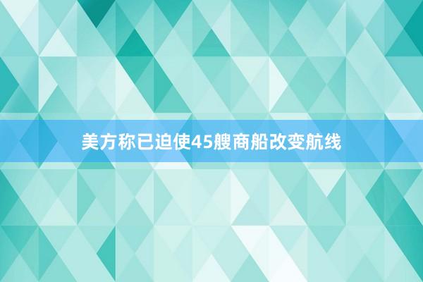 美方称已迫使45艘商船改变航线