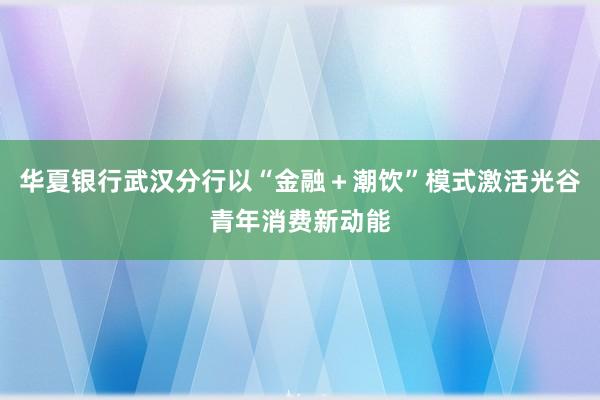 华夏银行武汉分行以“金融＋潮饮”模式激活光谷青年消费新动能