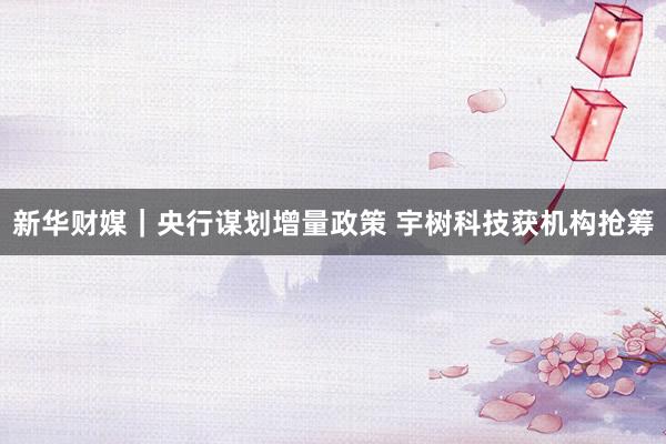 新华财媒｜央行谋划增量政策 宇树科技获机构抢筹