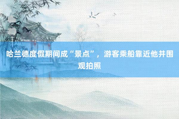 哈兰德度假期间成“景点”，游客乘船靠近他并围观拍照