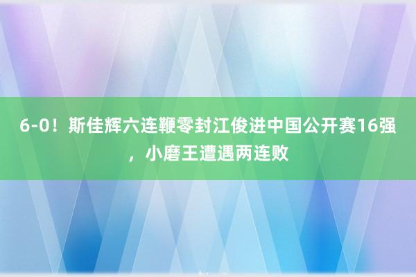 6-0！斯佳辉六连鞭零封江俊进中国公开赛16强，小磨王遭遇两连败
