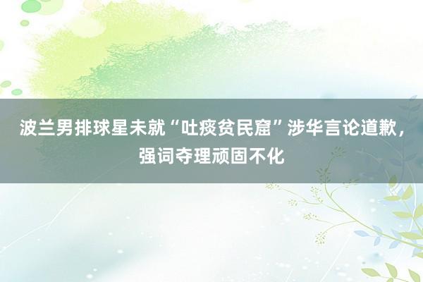 波兰男排球星未就“吐痰贫民窟”涉华言论道歉，强词夺理顽固不化