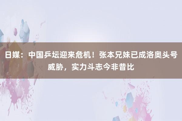日媒：中国乒坛迎来危机！张本兄妹已成洛奥头号威胁，实力斗志今非昔比