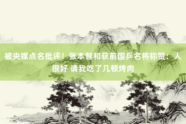 被央媒点名批评！张本智和获前国乒名将称赞：人很好 请我吃了几顿烤肉