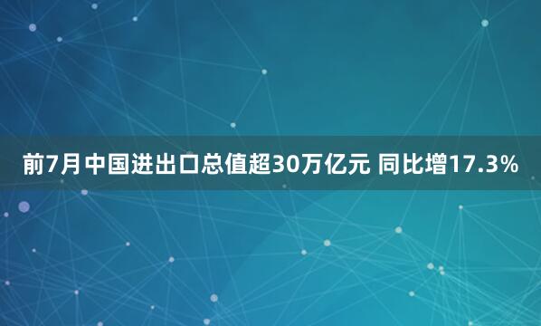 前7月中国进出口总值超30万亿元 同比增17.3%