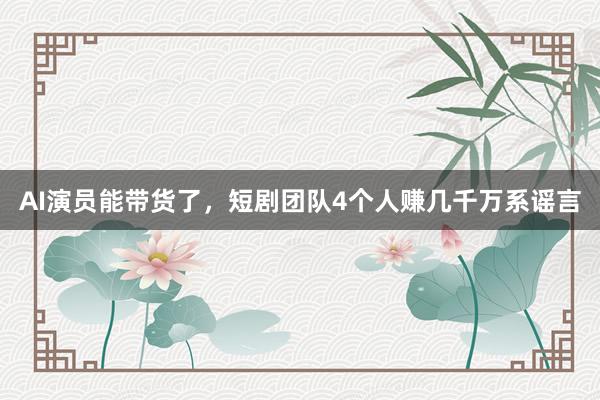AI演员能带货了，短剧团队4个人赚几千万系谣言