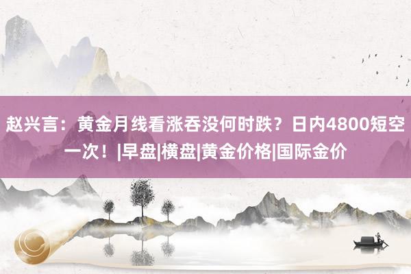 赵兴言：黄金月线看涨吞没何时跌？日内4800短空一次！|早盘|横盘|黄金价格|国际金价