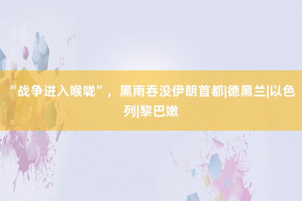 “战争进入喉咙”，黑雨吞没伊朗首都|德黑兰|以色列|黎巴嫩