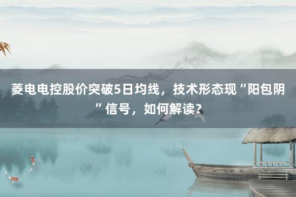 菱电电控股价突破5日均线，技术形态现“阳包阴”信号，如何解读？