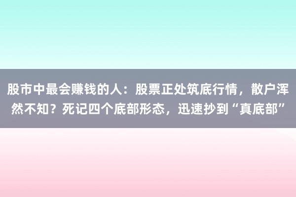 股市中最会赚钱的人：股票正处筑底行情，散户浑然不知？死记四个底部形态，迅速抄到“真底部”