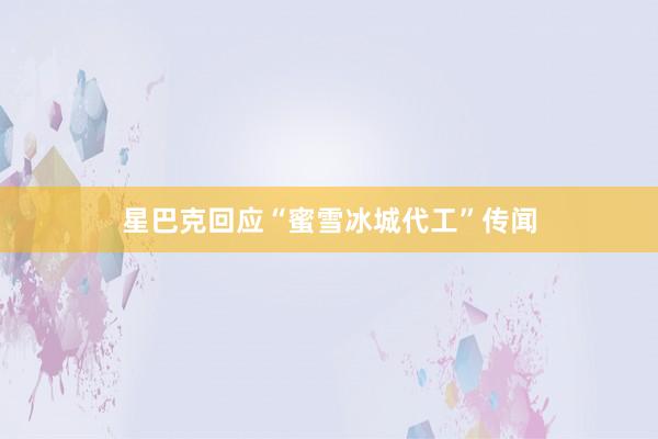 星巴克回应“蜜雪冰城代工”传闻