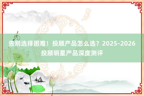 告别选择困难！投顾产品怎么选？2025-2026投顾明星产品深度测评