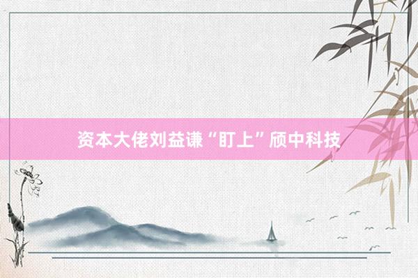 资本大佬刘益谦“盯上”颀中科技