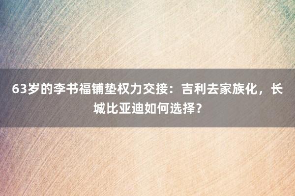 63岁的李书福铺垫权力交接：吉利去家族化，长城比亚迪如何选择？