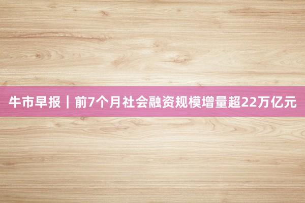 牛市早报｜前7个月社会融资规模增量超22万亿元