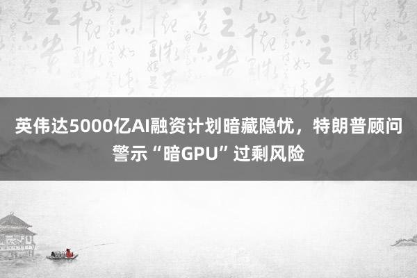 英伟达5000亿AI融资计划暗藏隐忧，特朗普顾问警示“暗GPU”过剩风险