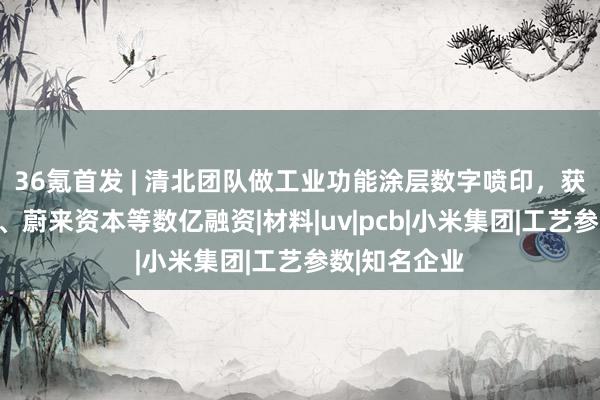 36氪首发 | 清北团队做工业功能涂层数字喷印，获五源、小米、蔚来资本等数亿融资|材料|uv|pcb|小米集团|工艺参数|知名企业