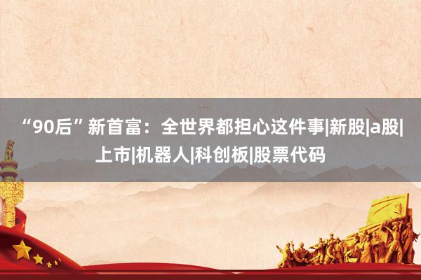 “90后”新首富：全世界都担心这件事|新股|a股|上市|机器人|科创板|股票代码