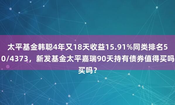 太平基金韩聪4年又18天收益15.91%同类排名510/4373，新发基金太平嘉瑞90天持有债券值得买吗？