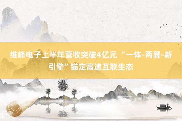 维峰电子上半年营收突破4亿元 “一体-两翼-新引擎”锚定高速互联生态