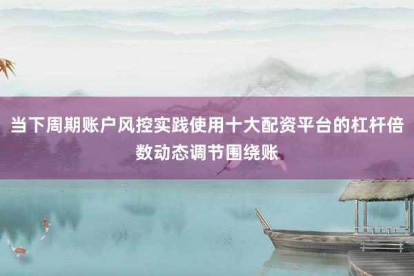 当下周期账户风控实践使用十大配资平台的杠杆倍数动态调节围绕账