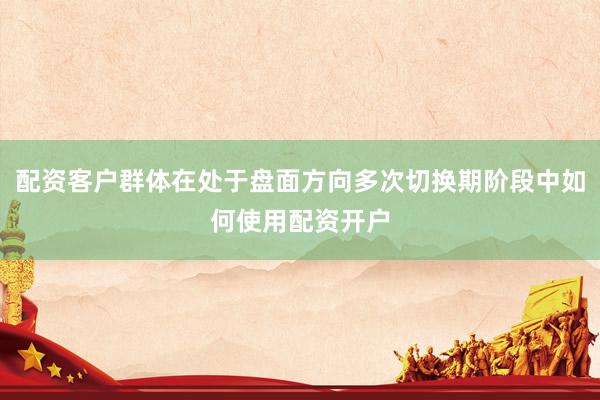 配资客户群体在处于盘面方向多次切换期阶段中如何使用配资开户