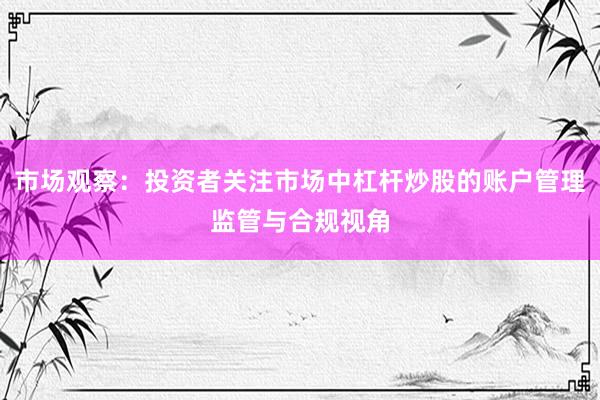 市场观察：投资者关注市场中杠杆炒股的账户管理监管与合规视角