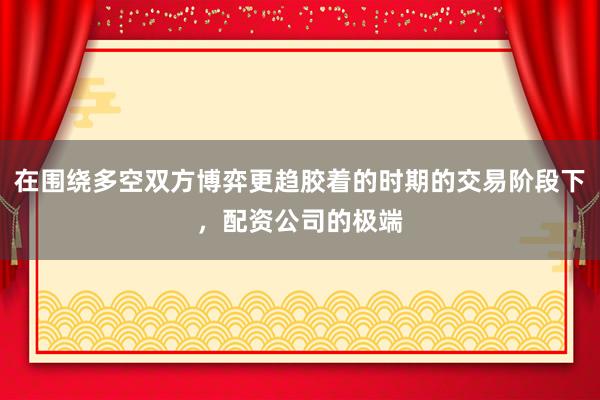 在围绕多空双方博弈更趋胶着的时期的交易阶段下，配资公司的极端
