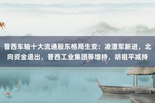 晋西车轴十大流通股东格局生变：凌澧军新进，北向资金退出，晋西工业集团等增持，胡祖平减持