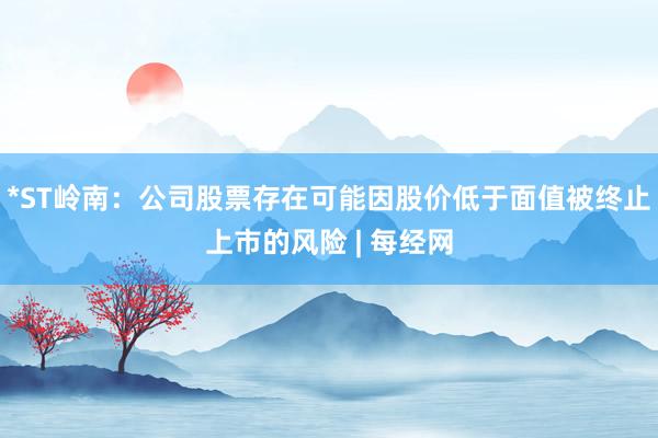 *ST岭南：公司股票存在可能因股价低于面值被终止上市的风险 | 每经网