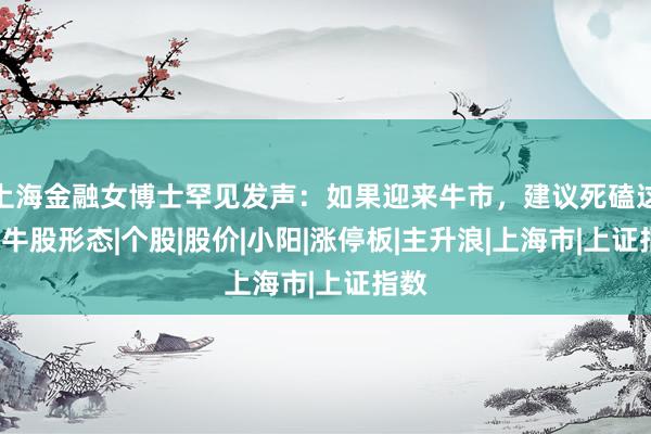上海金融女博士罕见发声：如果迎来牛市，建议死磕这6种牛股形态|个股|股价|小阳|涨停板|主升浪|上海市|上证指数
