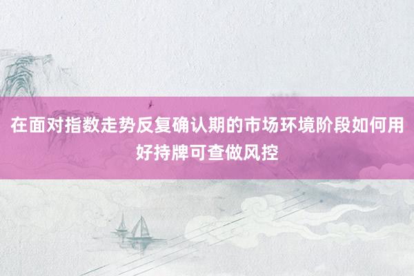 在面对指数走势反复确认期的市场环境阶段如何用好持牌可查做风控