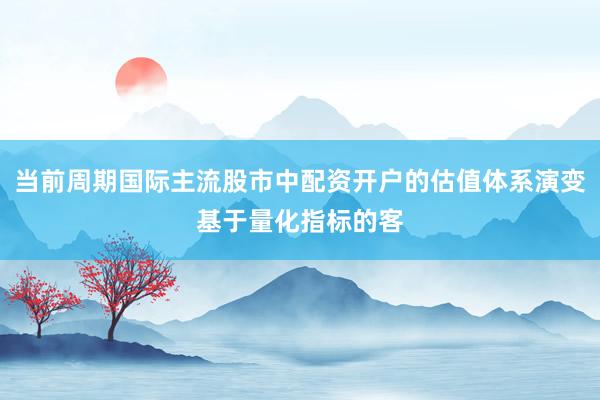当前周期国际主流股市中配资开户的估值体系演变基于量化指标的客