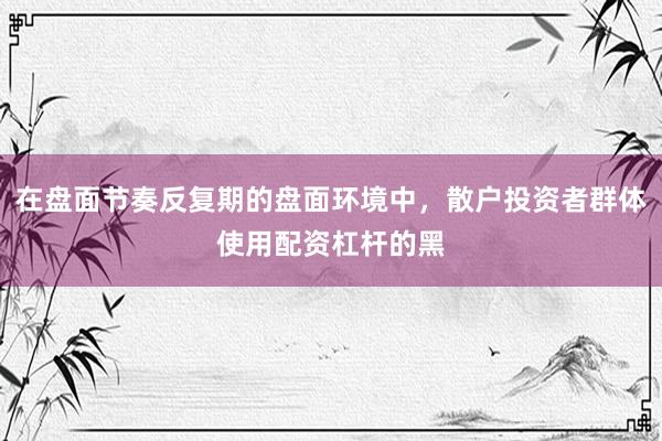 在盘面节奏反复期的盘面环境中，散户投资者群体使用配资杠杆的黑