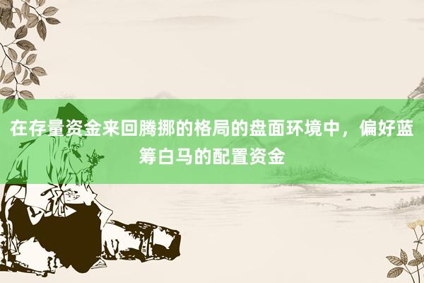 在存量资金来回腾挪的格局的盘面环境中，偏好蓝筹白马的配置资金