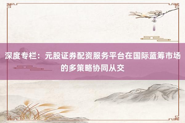 深度专栏：元股证券配资服务平台在国际蓝筹市场的多策略协同从交