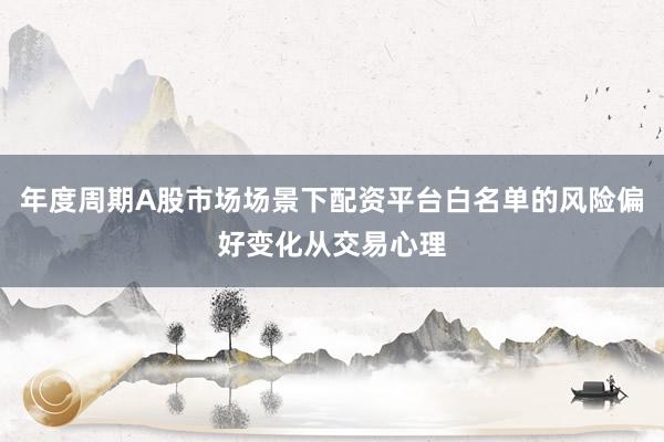 年度周期A股市场场景下配资平台白名单的风险偏好变化从交易心理