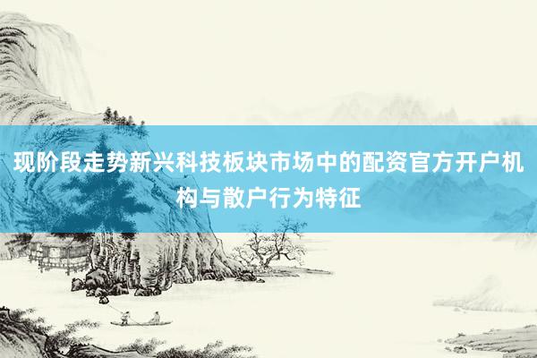 现阶段走势新兴科技板块市场中的配资官方开户机构与散户行为特征