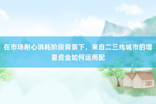 在市场耐心消耗阶段背景下,来自二三线城市的增量资金如何运用配