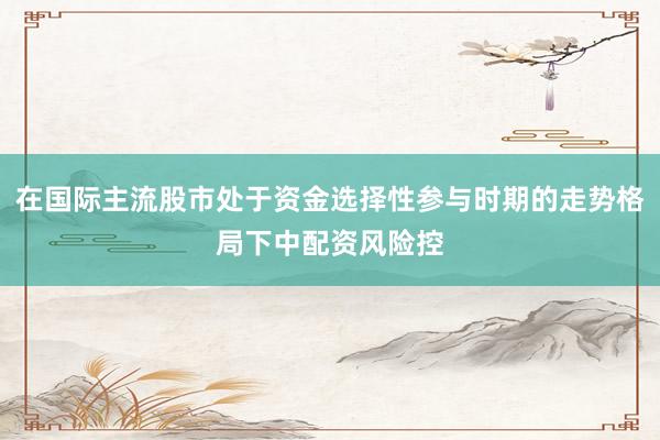 在国际主流股市处于资金选择性参与时期的走势格局下中配资风险控