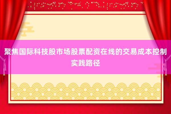 聚焦国际科技股市场股票配资在线的交易成本控制实践路径