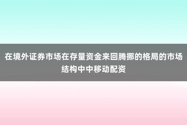 在境外证券市场在存量资金来回腾挪的格局的市场结构中中移动配资